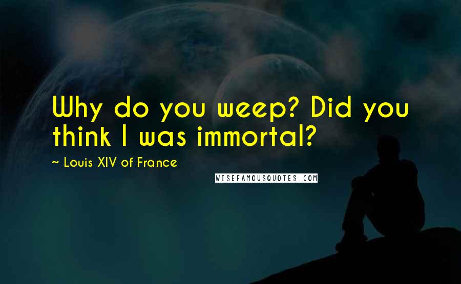 Louis XIV Of France Quotes: Why do you weep? Did you think I was immortal?