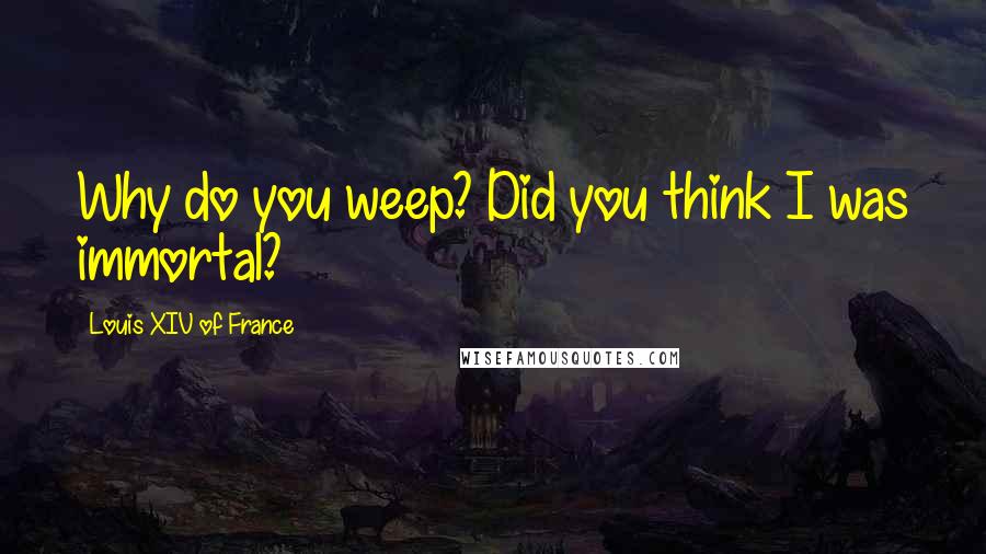 Louis XIV Of France Quotes: Why do you weep? Did you think I was immortal?