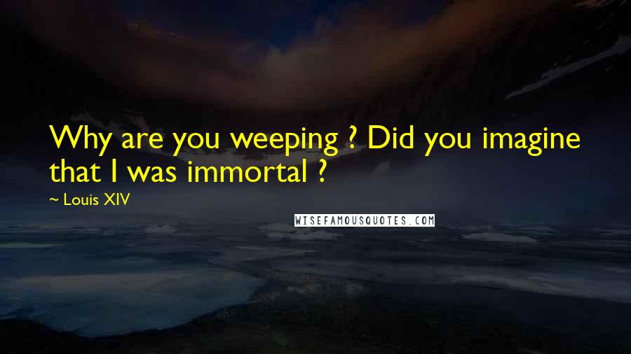 Louis XIV Quotes: Why are you weeping ? Did you imagine that I was immortal ?