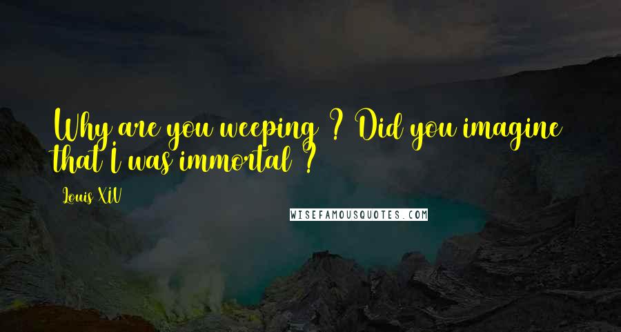 Louis XIV Quotes: Why are you weeping ? Did you imagine that I was immortal ?