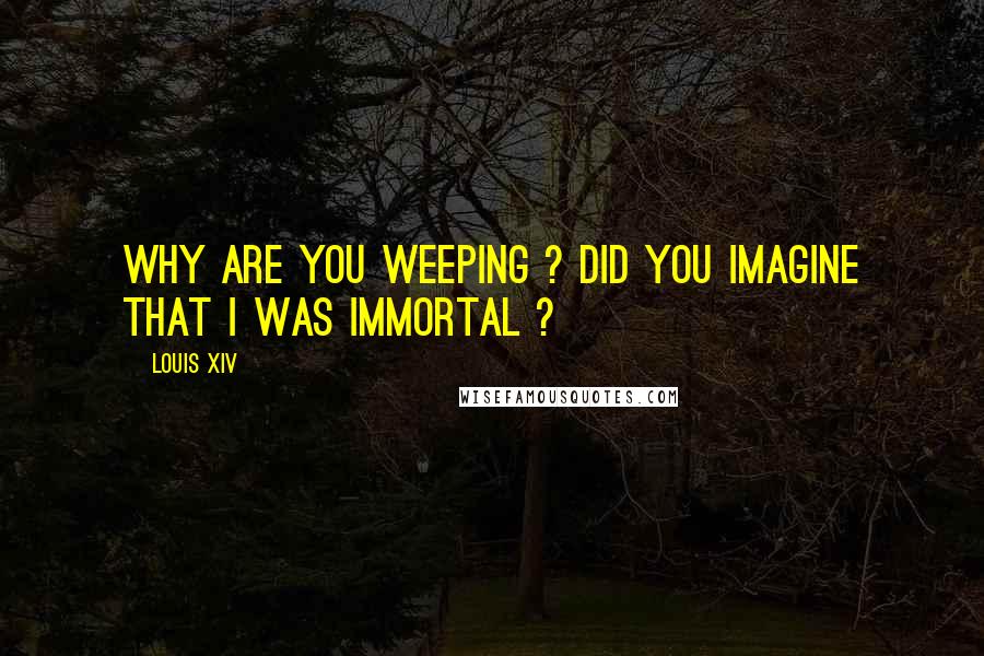 Louis XIV Quotes: Why are you weeping ? Did you imagine that I was immortal ?