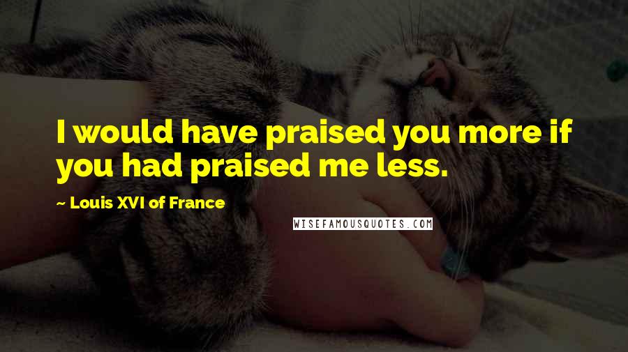 Louis XVI Of France Quotes: I would have praised you more if you had praised me less.