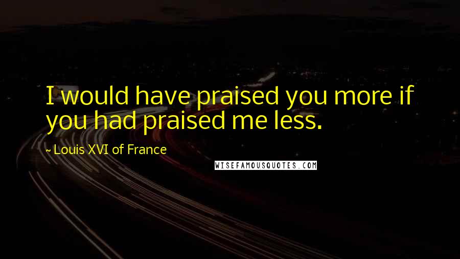 Louis XVI Of France Quotes: I would have praised you more if you had praised me less.