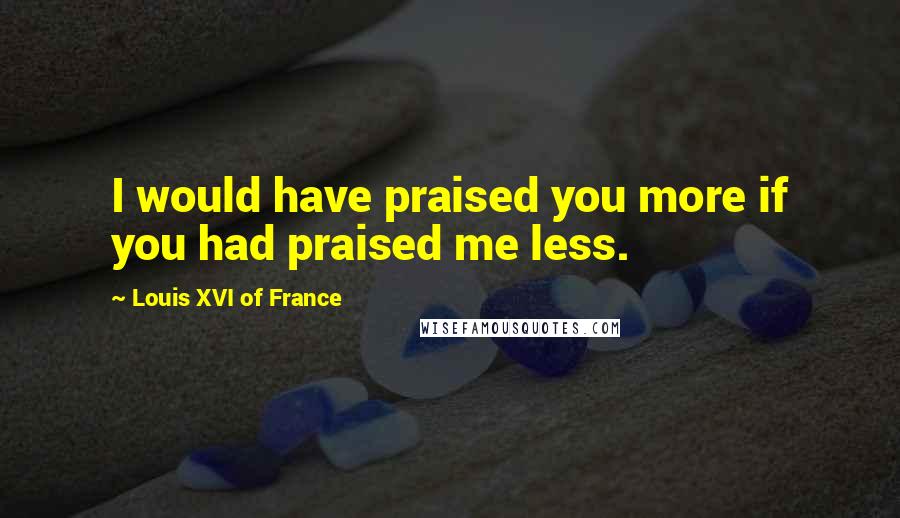 Louis XVI Of France Quotes: I would have praised you more if you had praised me less.