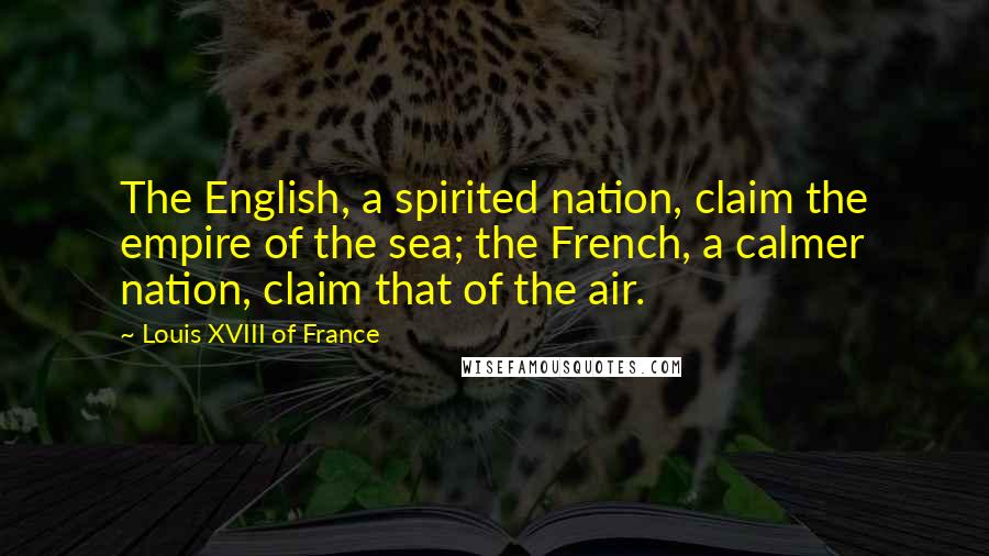 Louis XVIII Of France Quotes: The English, a spirited nation, claim the empire of the sea; the French, a calmer nation, claim that of the air.