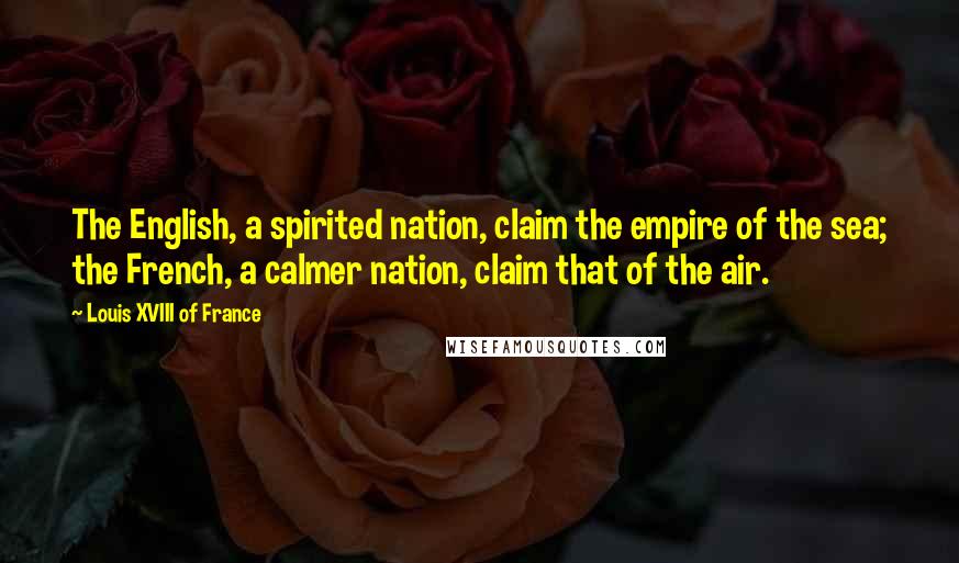 Louis XVIII Of France Quotes: The English, a spirited nation, claim the empire of the sea; the French, a calmer nation, claim that of the air.