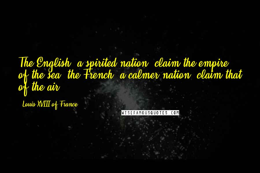 Louis XVIII Of France Quotes: The English, a spirited nation, claim the empire of the sea; the French, a calmer nation, claim that of the air.