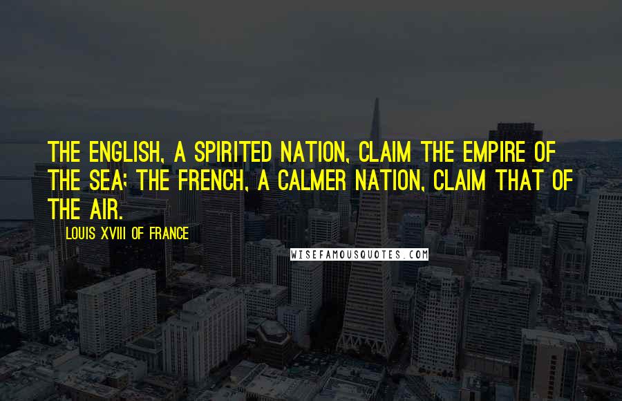 Louis XVIII Of France Quotes: The English, a spirited nation, claim the empire of the sea; the French, a calmer nation, claim that of the air.