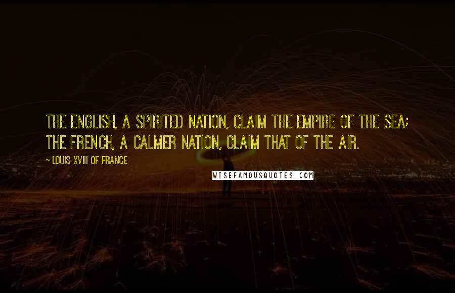 Louis XVIII Of France Quotes: The English, a spirited nation, claim the empire of the sea; the French, a calmer nation, claim that of the air.