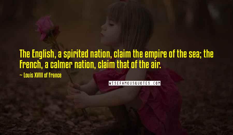 Louis XVIII Of France Quotes: The English, a spirited nation, claim the empire of the sea; the French, a calmer nation, claim that of the air.