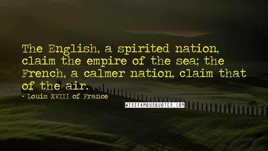 Louis XVIII Of France Quotes: The English, a spirited nation, claim the empire of the sea; the French, a calmer nation, claim that of the air.