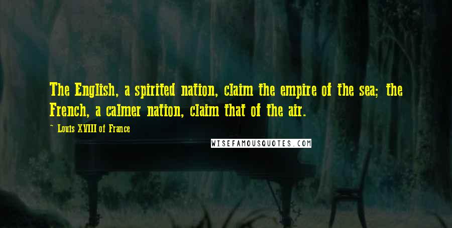 Louis XVIII Of France Quotes: The English, a spirited nation, claim the empire of the sea; the French, a calmer nation, claim that of the air.