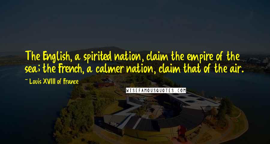 Louis XVIII Of France Quotes: The English, a spirited nation, claim the empire of the sea; the French, a calmer nation, claim that of the air.