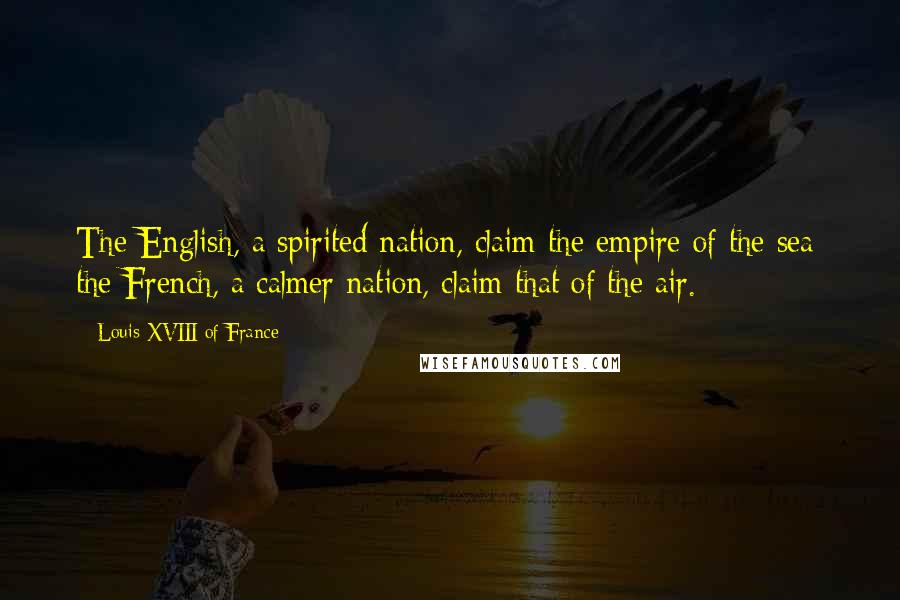 Louis XVIII Of France Quotes: The English, a spirited nation, claim the empire of the sea; the French, a calmer nation, claim that of the air.