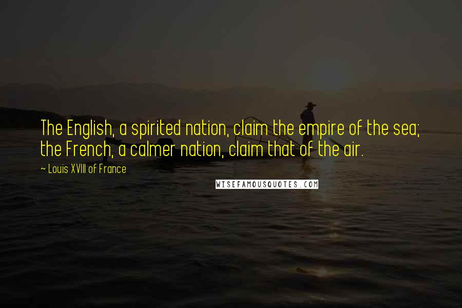 Louis XVIII Of France Quotes: The English, a spirited nation, claim the empire of the sea; the French, a calmer nation, claim that of the air.