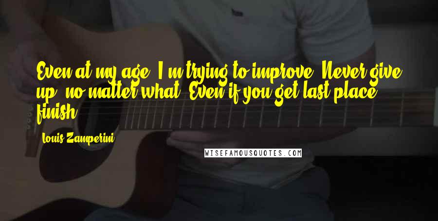 Louis Zamperini Quotes: Even at my age, I'm trying to improve. Never give up, no matter what. Even if you get last place - finish.