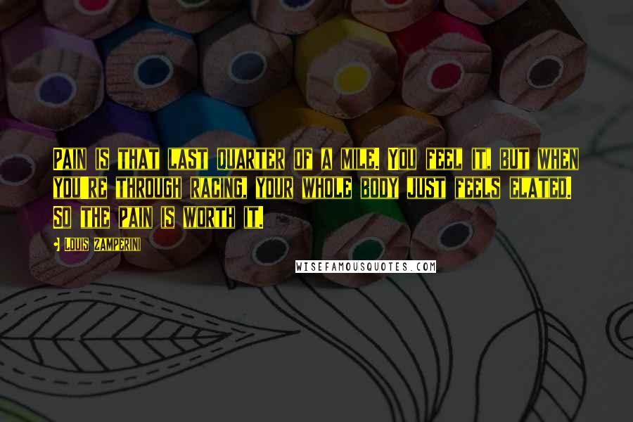 Louis Zamperini Quotes: Pain is that last quarter of a mile. You feel it, but when you're through racing, your whole body just feels elated. So the pain is worth it.