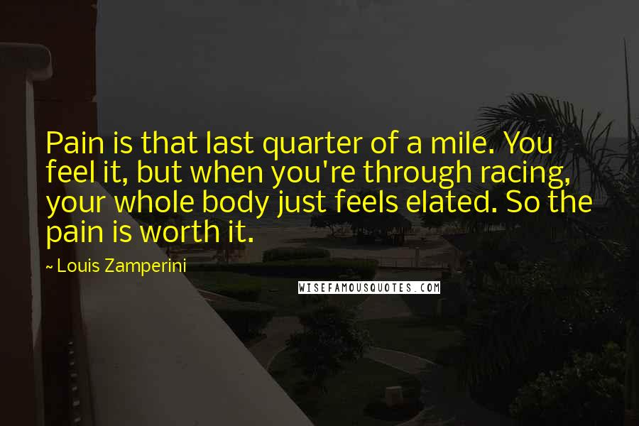 Louis Zamperini Quotes: Pain is that last quarter of a mile. You feel it, but when you're through racing, your whole body just feels elated. So the pain is worth it.