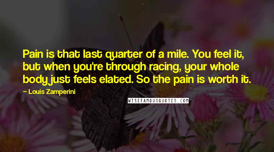 Louis Zamperini Quotes: Pain is that last quarter of a mile. You feel it, but when you're through racing, your whole body just feels elated. So the pain is worth it.