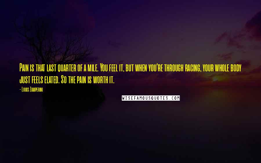 Louis Zamperini Quotes: Pain is that last quarter of a mile. You feel it, but when you're through racing, your whole body just feels elated. So the pain is worth it.