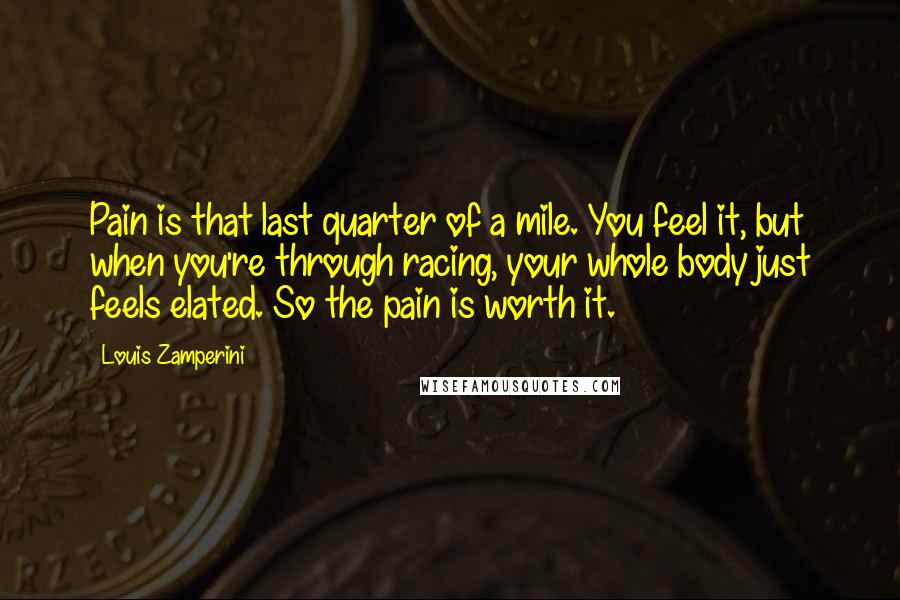 Louis Zamperini Quotes: Pain is that last quarter of a mile. You feel it, but when you're through racing, your whole body just feels elated. So the pain is worth it.