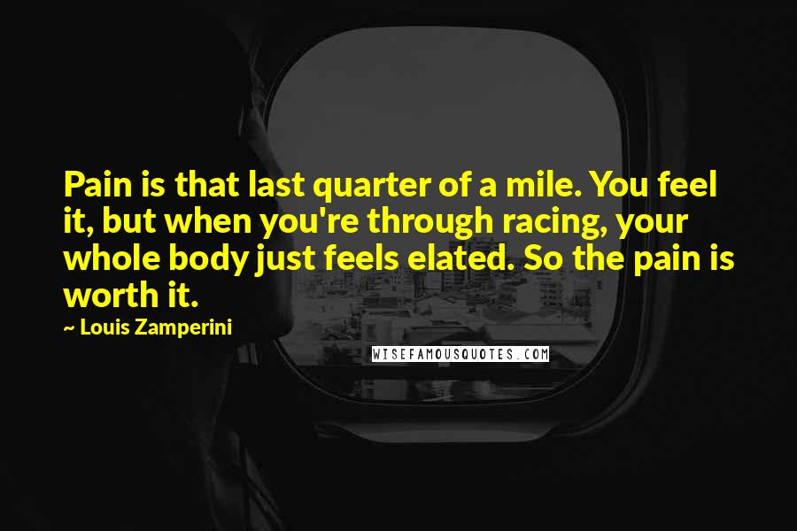 Louis Zamperini Quotes: Pain is that last quarter of a mile. You feel it, but when you're through racing, your whole body just feels elated. So the pain is worth it.