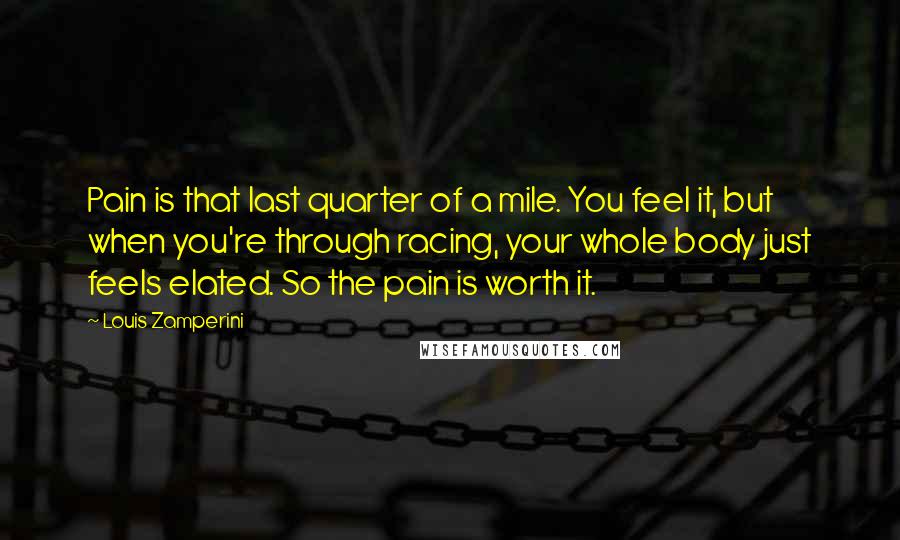 Louis Zamperini Quotes: Pain is that last quarter of a mile. You feel it, but when you're through racing, your whole body just feels elated. So the pain is worth it.