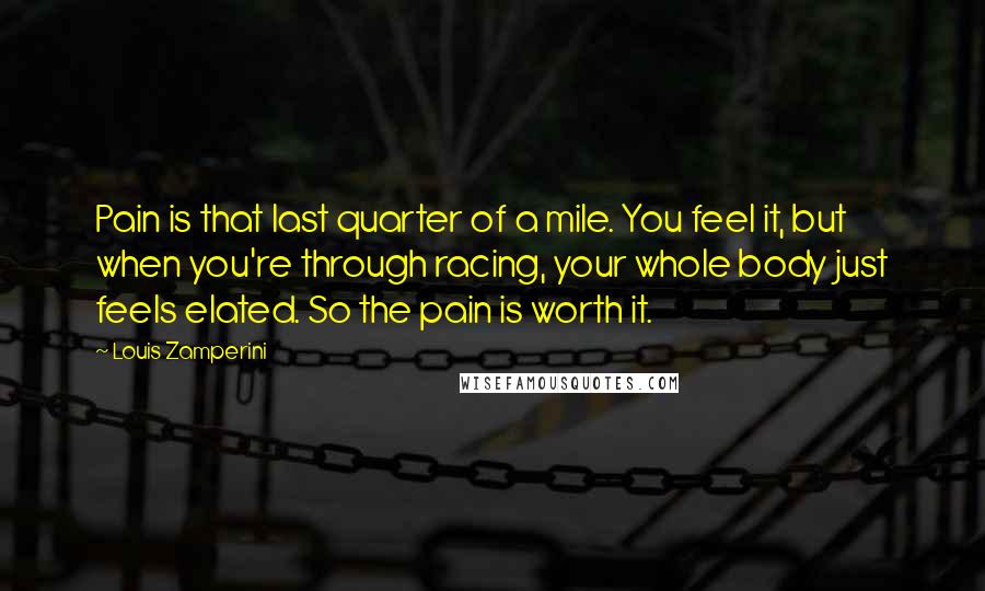 Louis Zamperini Quotes: Pain is that last quarter of a mile. You feel it, but when you're through racing, your whole body just feels elated. So the pain is worth it.