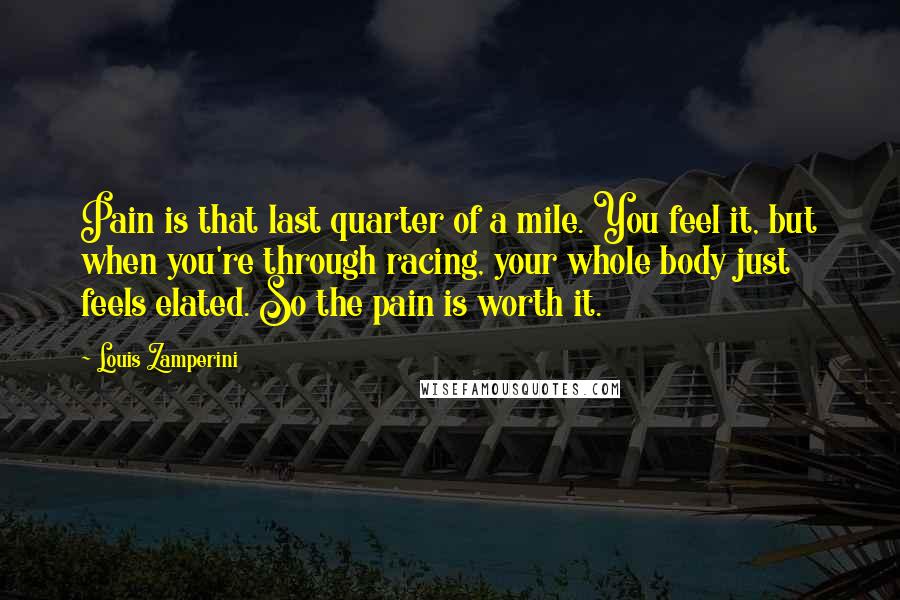 Louis Zamperini Quotes: Pain is that last quarter of a mile. You feel it, but when you're through racing, your whole body just feels elated. So the pain is worth it.