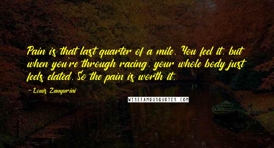 Louis Zamperini Quotes: Pain is that last quarter of a mile. You feel it, but when you're through racing, your whole body just feels elated. So the pain is worth it.