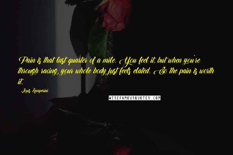 Louis Zamperini Quotes: Pain is that last quarter of a mile. You feel it, but when you're through racing, your whole body just feels elated. So the pain is worth it.