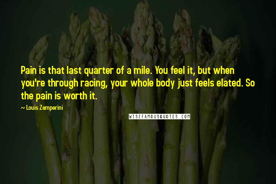 Louis Zamperini Quotes: Pain is that last quarter of a mile. You feel it, but when you're through racing, your whole body just feels elated. So the pain is worth it.