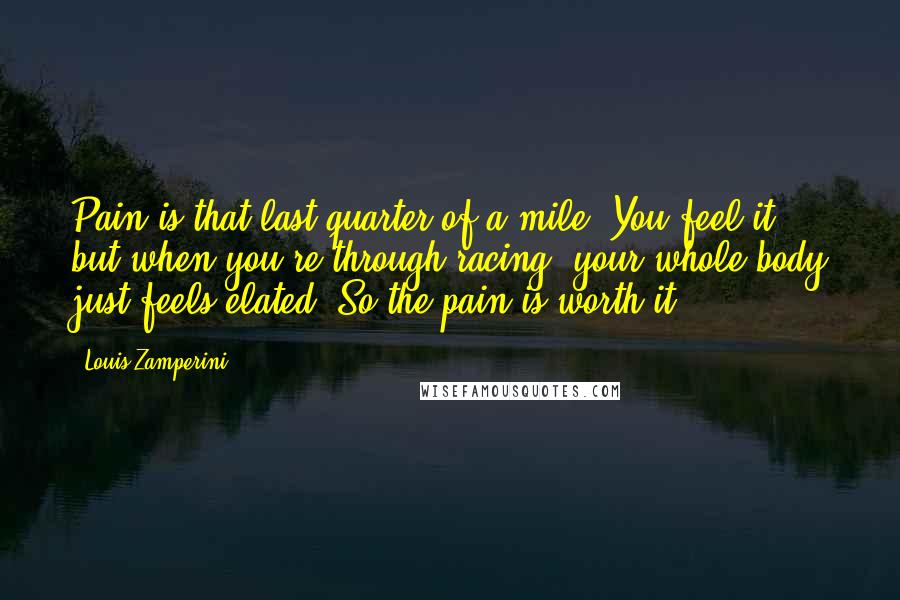 Louis Zamperini Quotes: Pain is that last quarter of a mile. You feel it, but when you're through racing, your whole body just feels elated. So the pain is worth it.