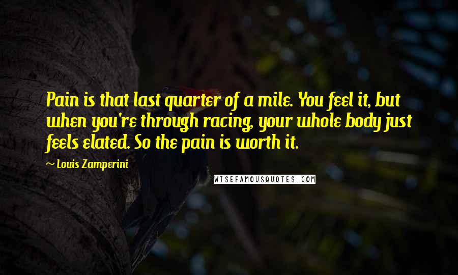 Louis Zamperini Quotes: Pain is that last quarter of a mile. You feel it, but when you're through racing, your whole body just feels elated. So the pain is worth it.