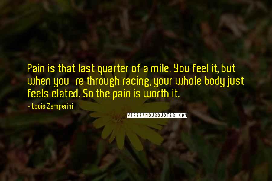 Louis Zamperini Quotes: Pain is that last quarter of a mile. You feel it, but when you're through racing, your whole body just feels elated. So the pain is worth it.