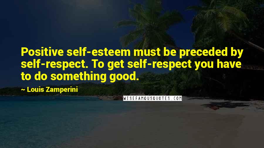 Louis Zamperini Quotes: Positive self-esteem must be preceded by self-respect. To get self-respect you have to do something good.