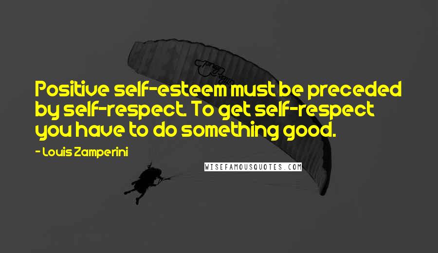 Louis Zamperini Quotes: Positive self-esteem must be preceded by self-respect. To get self-respect you have to do something good.