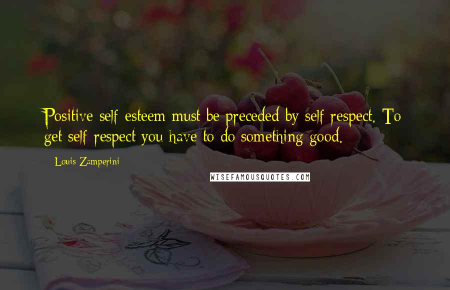 Louis Zamperini Quotes: Positive self-esteem must be preceded by self-respect. To get self-respect you have to do something good.