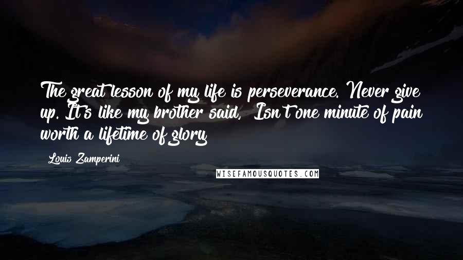 Louis Zamperini Quotes: The great lesson of my life is perseverance. Never give up. It's like my brother said, "Isn't one minute of pain worth a lifetime of glory?