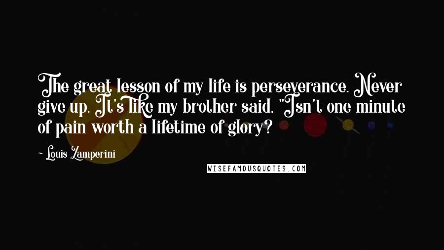 Louis Zamperini Quotes: The great lesson of my life is perseverance. Never give up. It's like my brother said, "Isn't one minute of pain worth a lifetime of glory?