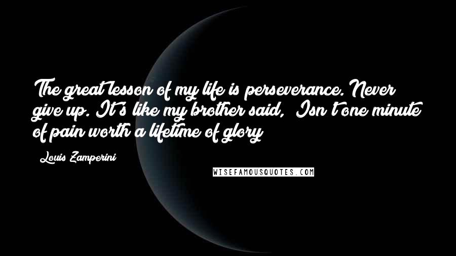 Louis Zamperini Quotes: The great lesson of my life is perseverance. Never give up. It's like my brother said, "Isn't one minute of pain worth a lifetime of glory?