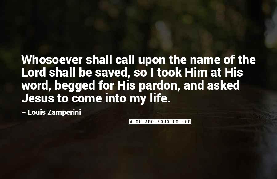 Louis Zamperini Quotes: Whosoever shall call upon the name of the Lord shall be saved, so I took Him at His word, begged for His pardon, and asked Jesus to come into my life.