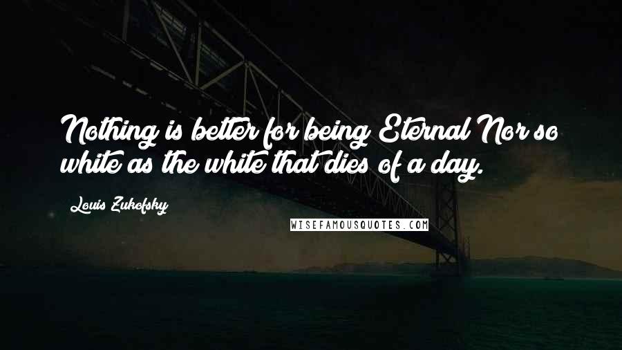 Louis Zukofsky Quotes: Nothing is better for being Eternal Nor so white as the white that dies of a day.