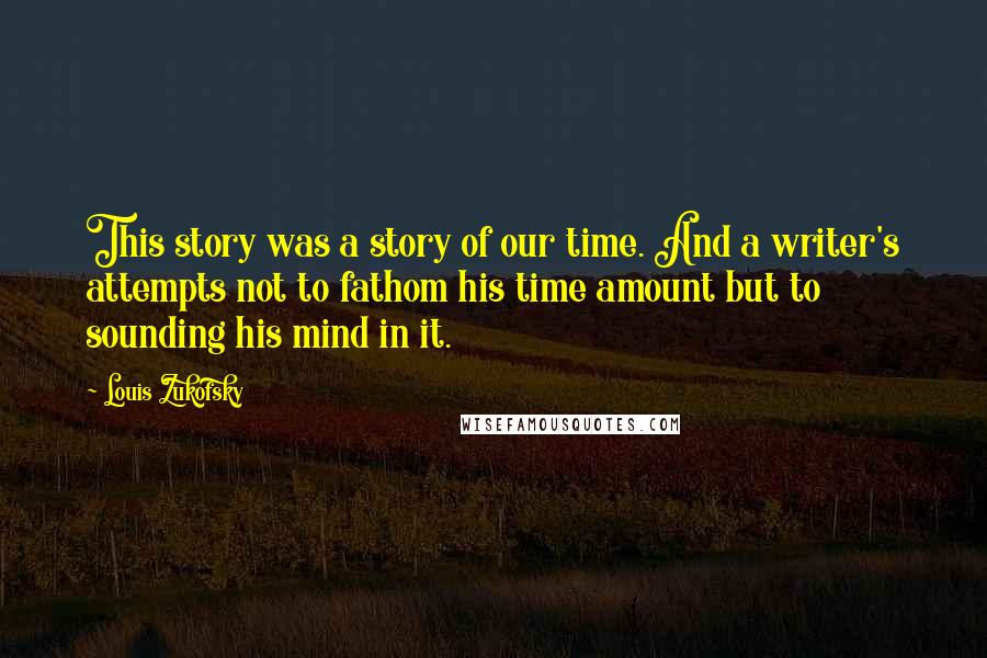 Louis Zukofsky Quotes: This story was a story of our time. And a writer's attempts not to fathom his time amount but to sounding his mind in it.