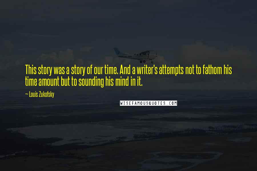 Louis Zukofsky Quotes: This story was a story of our time. And a writer's attempts not to fathom his time amount but to sounding his mind in it.