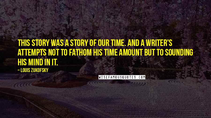 Louis Zukofsky Quotes: This story was a story of our time. And a writer's attempts not to fathom his time amount but to sounding his mind in it.