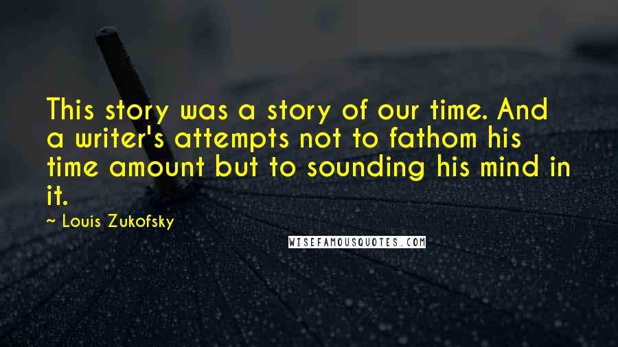 Louis Zukofsky Quotes: This story was a story of our time. And a writer's attempts not to fathom his time amount but to sounding his mind in it.