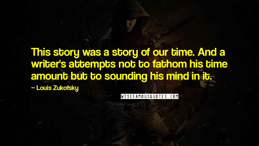 Louis Zukofsky Quotes: This story was a story of our time. And a writer's attempts not to fathom his time amount but to sounding his mind in it.