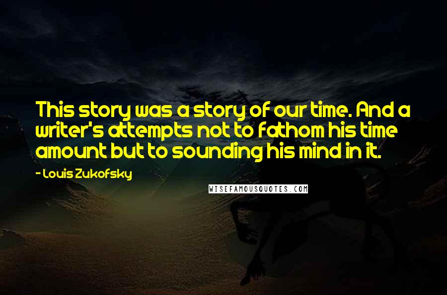 Louis Zukofsky Quotes: This story was a story of our time. And a writer's attempts not to fathom his time amount but to sounding his mind in it.