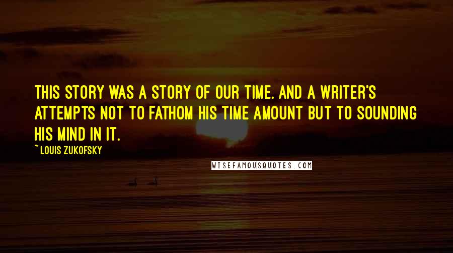 Louis Zukofsky Quotes: This story was a story of our time. And a writer's attempts not to fathom his time amount but to sounding his mind in it.